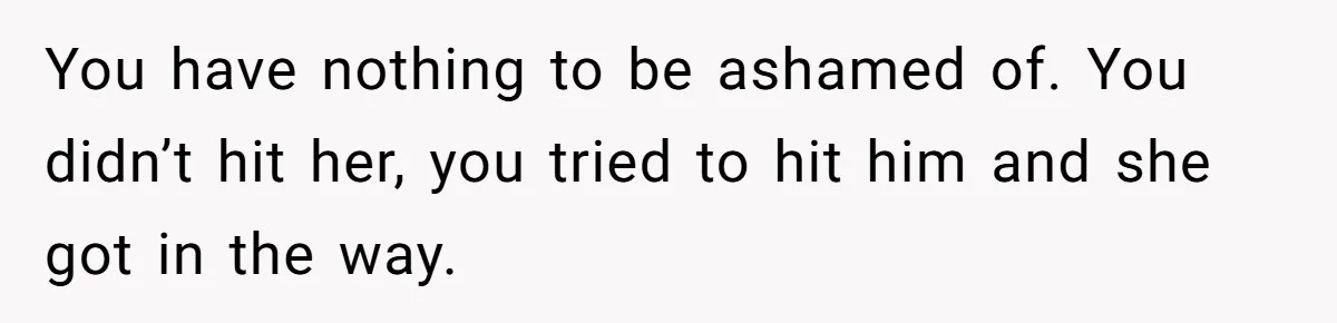 You have nothing to be ashamed of. You didn’t hit her, you tried to hit him and she got in the way.