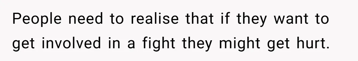People need to realise that if they want to get involved in a fight they might get hurt.