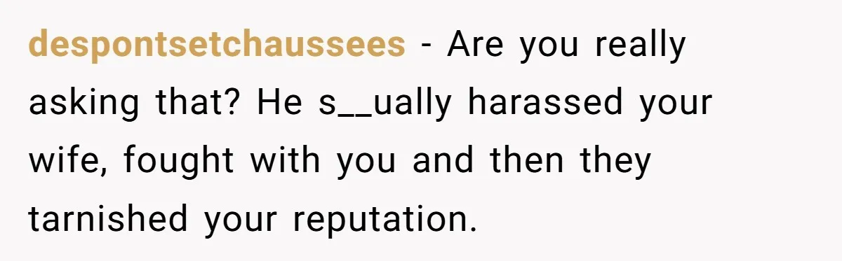 despontsetchaussees − Are you really asking that? He s__ually harassed your wife, fought with you and then they tarnished your reputation.