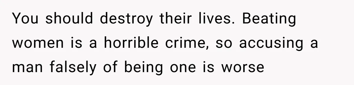 You should destroy their lives. Beating women is a horrible crime, so accusing a man falsely of being one is worse
