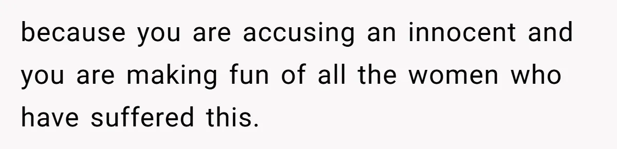 because you are accusing an innocent and you are making fun of all the women who have suffered this.