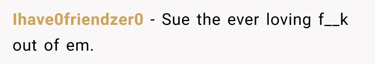Ihave0friendzer0 − Sue the ever loving f__k out of em.