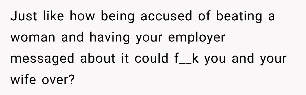 Just like how being accused of beating a woman and having your employer messaged about it could f__k you and your wife over?
