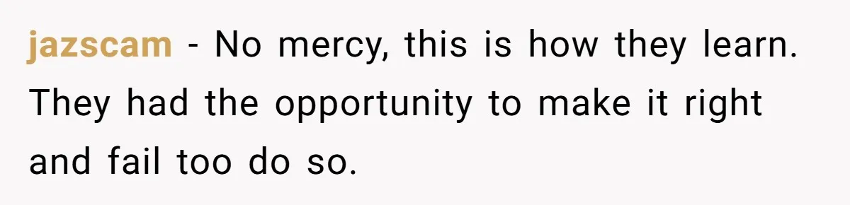 jazscam − No mercy, this is how they learn. They had the opportunity to make it right and fail too do so.