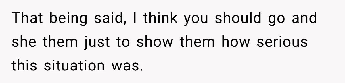 That being said, I think you should go and she them just to show them how serious this situation was.