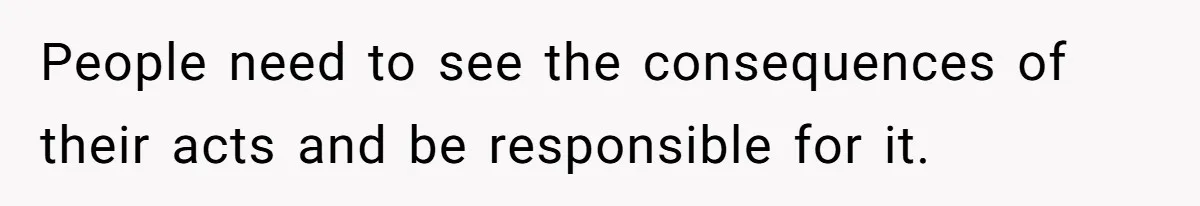 People need to see the consequences of their acts and be responsible for it.