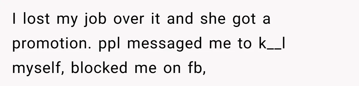 I lost my job over it and she got a promotion. ppl messaged me to k__l myself, blocked me on fb,