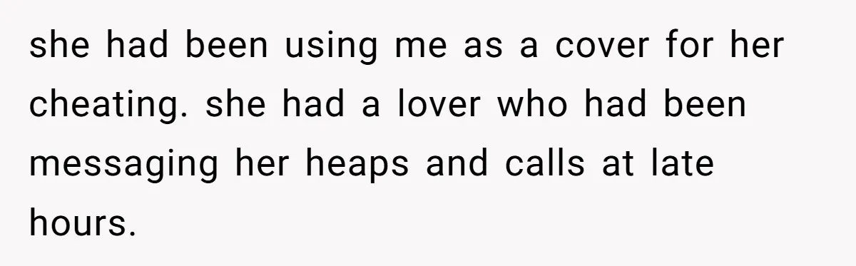 she had been using me as a cover for her cheating. she had a lover who had been messaging her heaps and calls at late hours.