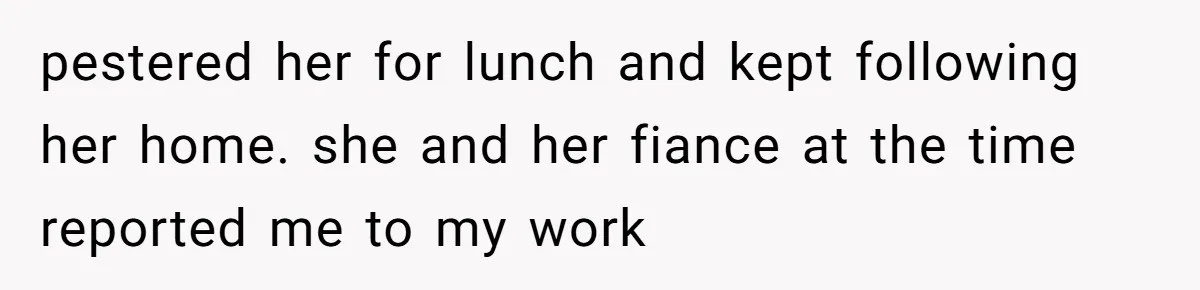 pestered her for lunch and kept following her home. she and her fiance at the time reported me to my work
