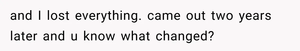 and I lost everything. came out two years later and u know what changed?