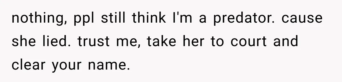 nothing, ppl still think I'm a predator. cause she lied. trust me, take her to court and clear your name.