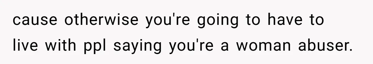 cause otherwise you're going to have to live with ppl saying you're a woman abuser.