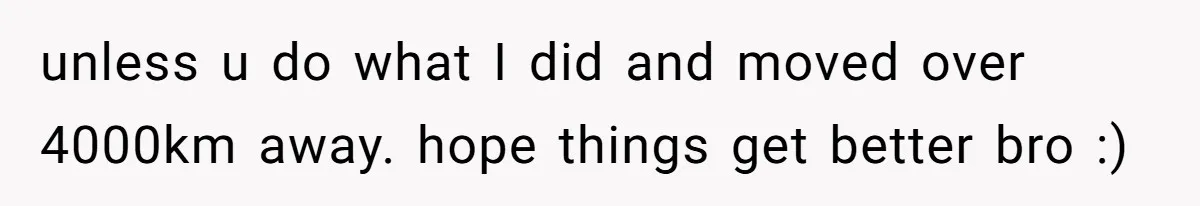 unless u do what I did and moved over 4000km away. hope things get better bro :)