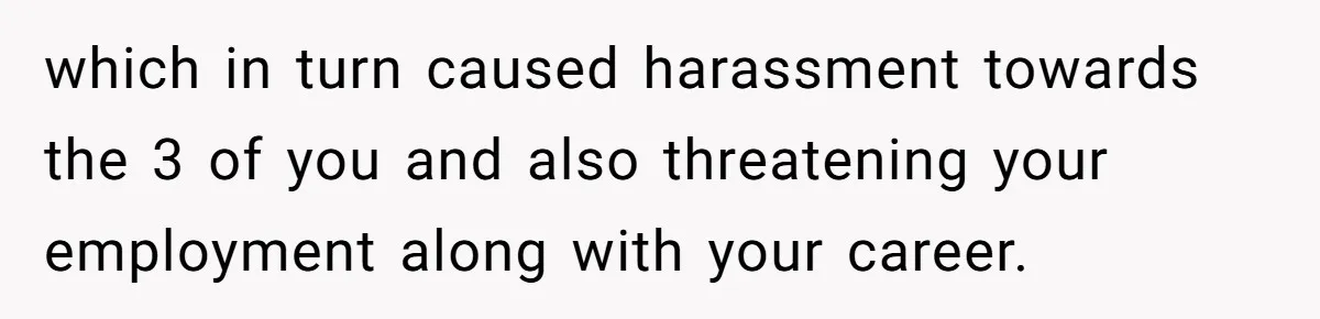 which in turn caused harassment towards the 3 of you and also threatening your employment along with your career.