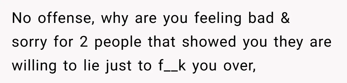 No offense, why are you feeling bad & sorry for 2 people that showed you they are willing to lie just to f__k you over,
