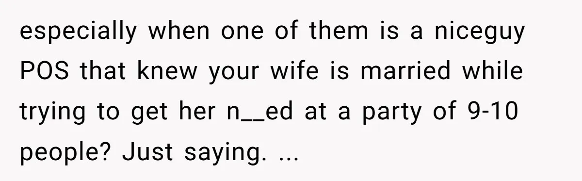 especially when one of them is a niceguy POS that knew your wife is married while trying to get her n__ed at a party of 9-10 people? Just saying. ...