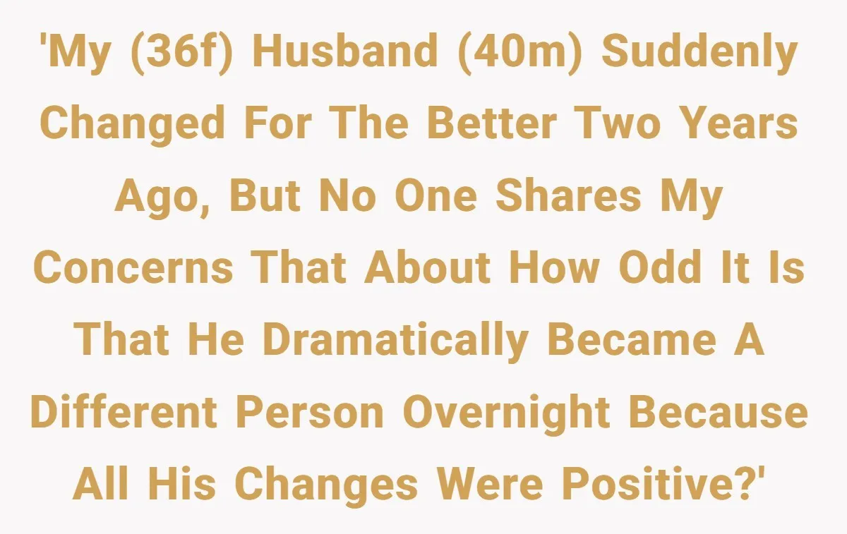 'My (36f) husband (40m) suddenly changed for the better two years ago, but no one shares my concerns that about how odd it is that he dramatically became a different...