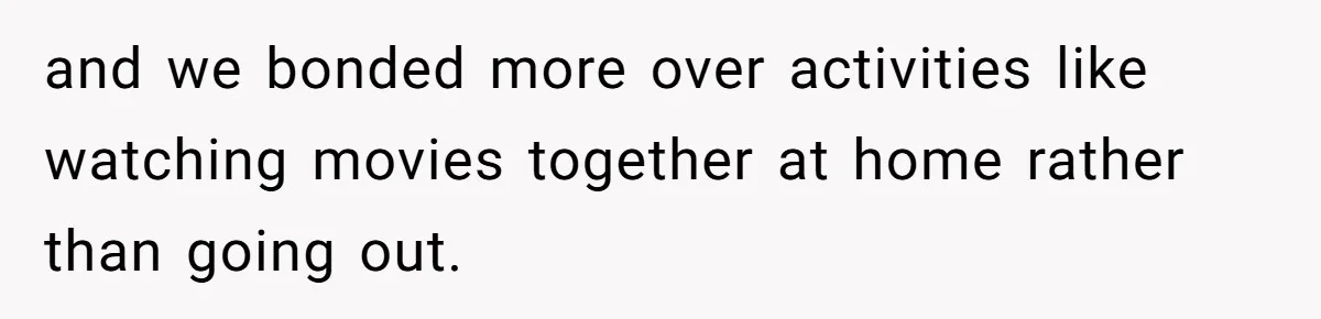 and we bonded more over activities like watching movies together at home rather than going out.