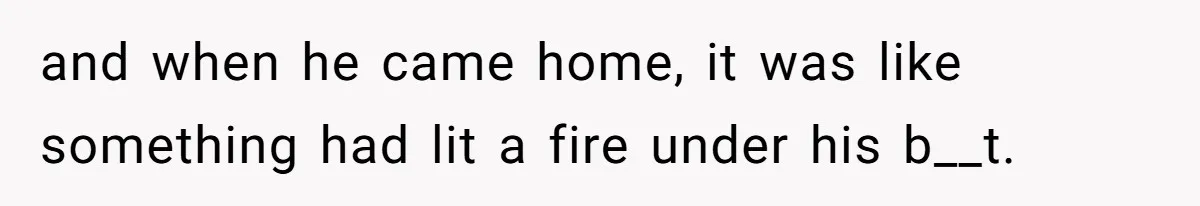 and when he came home, it was like something had lit a fire under his b__t.