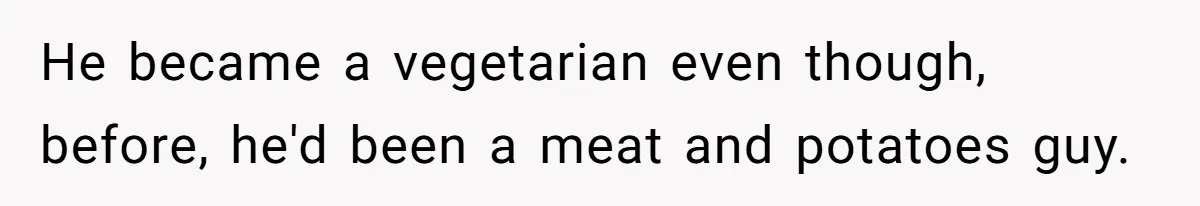 He became a vegetarian even though, before, he'd been a meat and potatoes guy.
