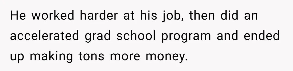 He worked harder at his job, then did an accelerated grad school program and ended up making tons more money.