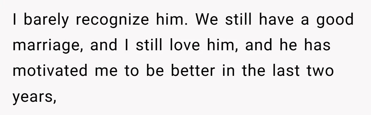 I barely recognize him. We still have a good marriage, and I still love him, and he has motivated me to be better in the last two years,