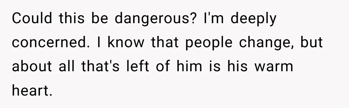 Could this be dangerous? I'm deeply concerned. I know that people change, but about all that's left of him is his warm heart.