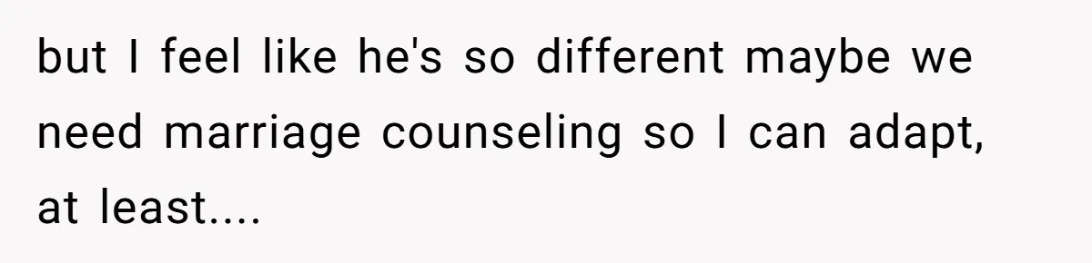 but I feel like he's so different maybe we need marriage counseling so I can adapt, at least....