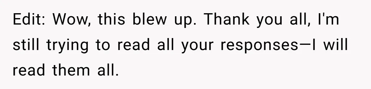 Edit: Wow, this blew up. Thank you all, I'm still trying to read all your responses—I will read them all.