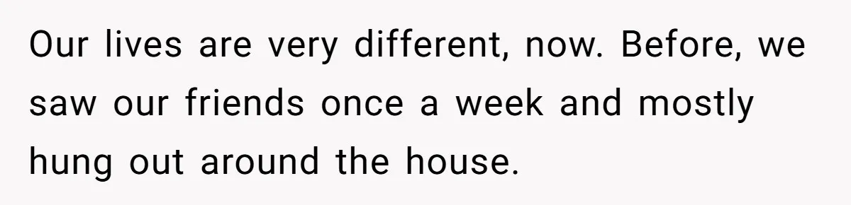 Our lives are very different, now. Before, we saw our friends once a week and mostly hung out around the house.