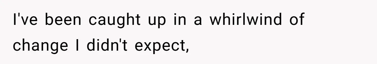 I've been caught up in a whirlwind of change I didn't expect,