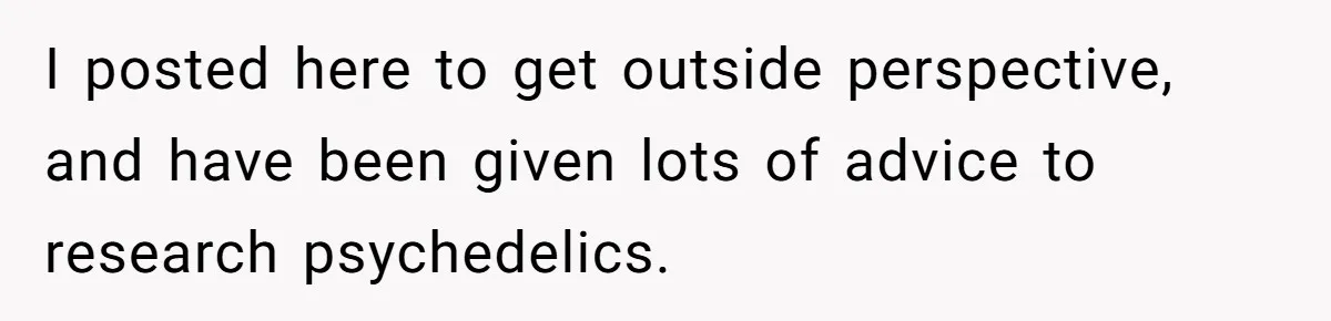 I posted here to get outside perspective, and have been given lots of advice to research psychedelics.