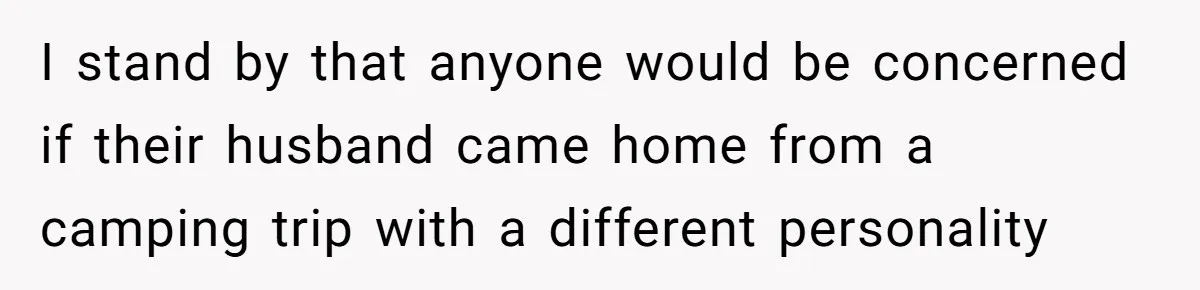 I stand by that anyone would be concerned if their husband came home from a camping trip with a different personality