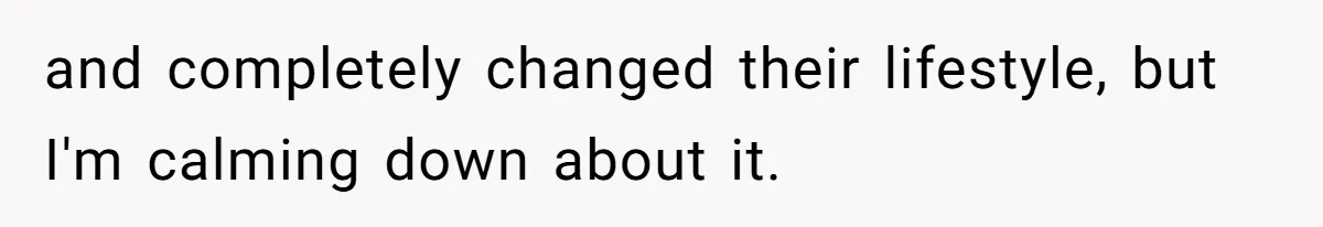 and completely changed their lifestyle, but I'm calming down about it.