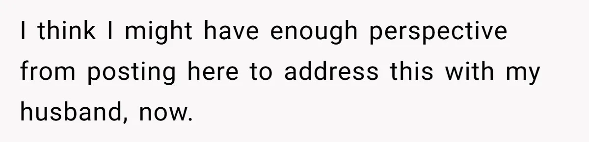 I think I might have enough perspective from posting here to address this with my husband, now.