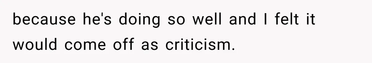 because he's doing so well and I felt it would come off as criticism.