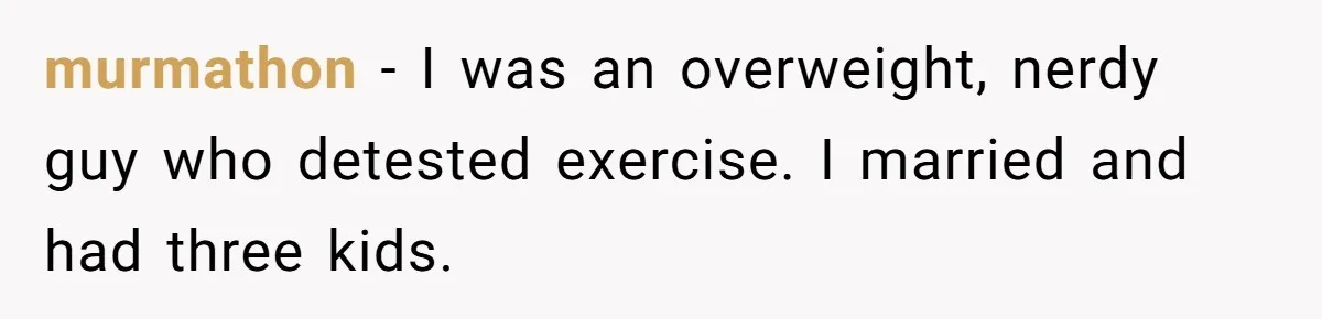 murmathon − I was an overweight, nerdy guy who detested exercise. I married and had three kids.