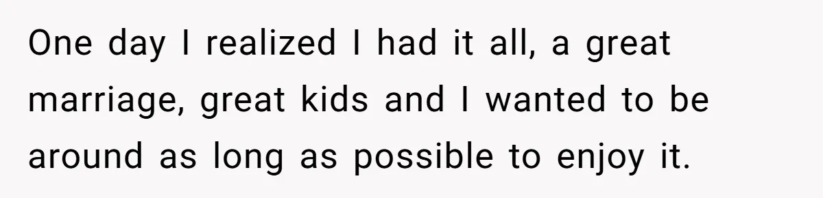 One day I realized I had it all, a great marriage, great kids and I wanted to be around as long as possible to enjoy it.