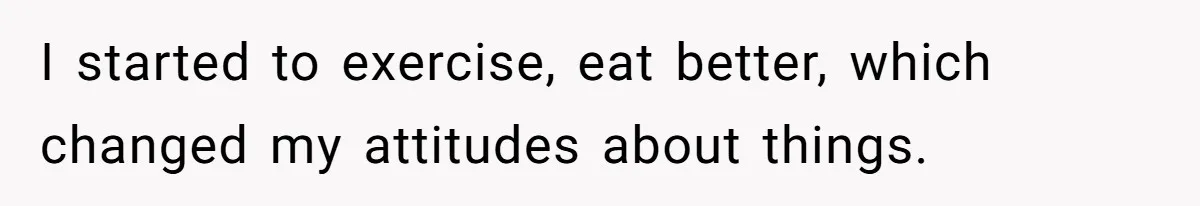 I started to exercise, eat better, which changed my attitudes about things.