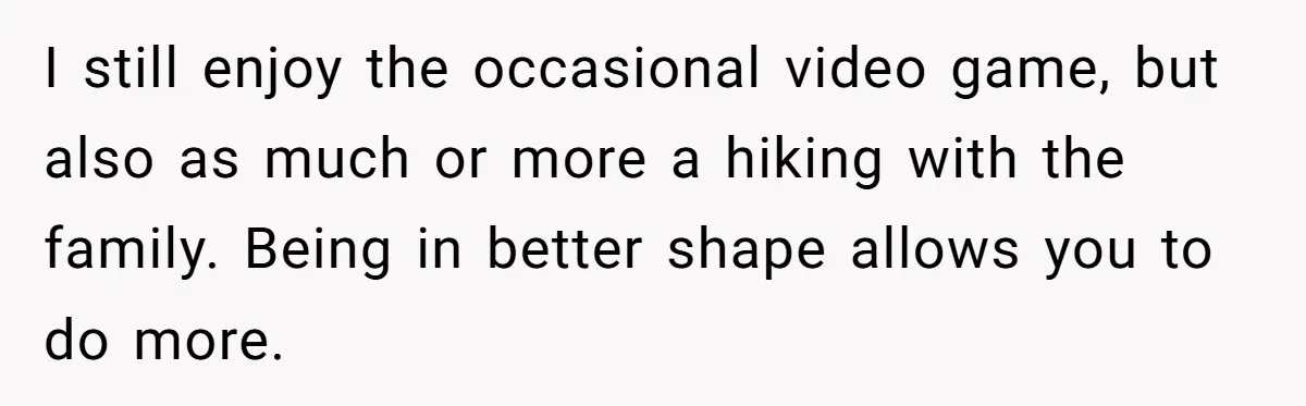 I still enjoy the occasional video game, but also as much or more a hiking with the family. Being in better shape allows you to do more.