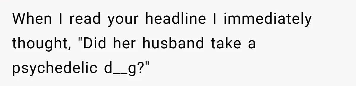When I read your headline I immediately thought, "Did her husband take a psychedelic d__g?"