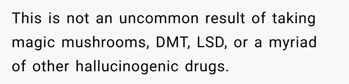 This is not an uncommon result of taking magic mushrooms, DMT, LSD, or a myriad of other hallucinogenic drugs.