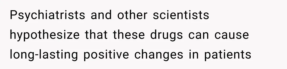 Psychiatrists and other scientists hypothesize that these drugs can cause long-lasting positive changes in patients