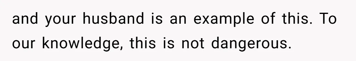 and your husband is an example of this. To our knowledge, this is not dangerous.