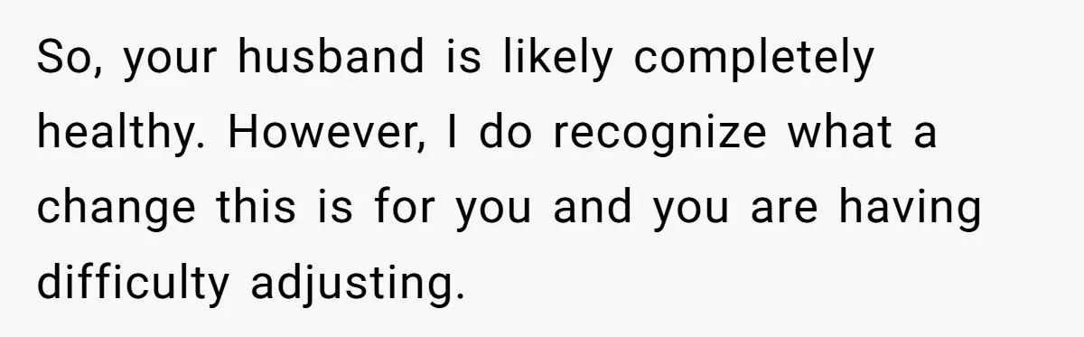 So, your husband is likely completely healthy. However, I do recognize what a change this is for you and you are having difficulty adjusting.