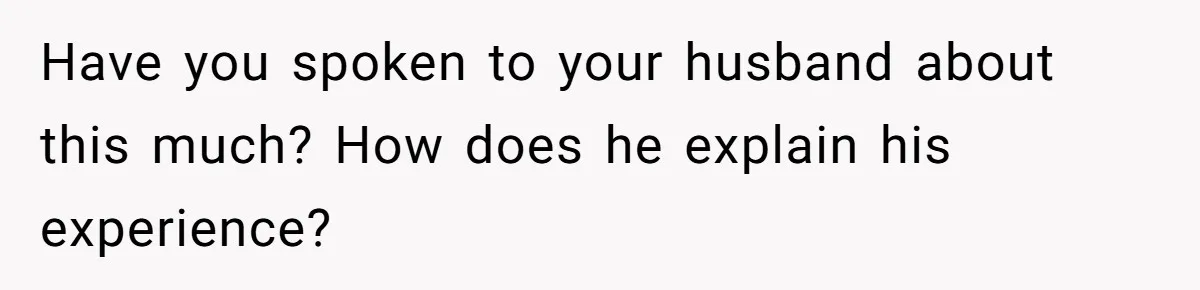 Have you spoken to your husband about this much? How does he explain his experience?