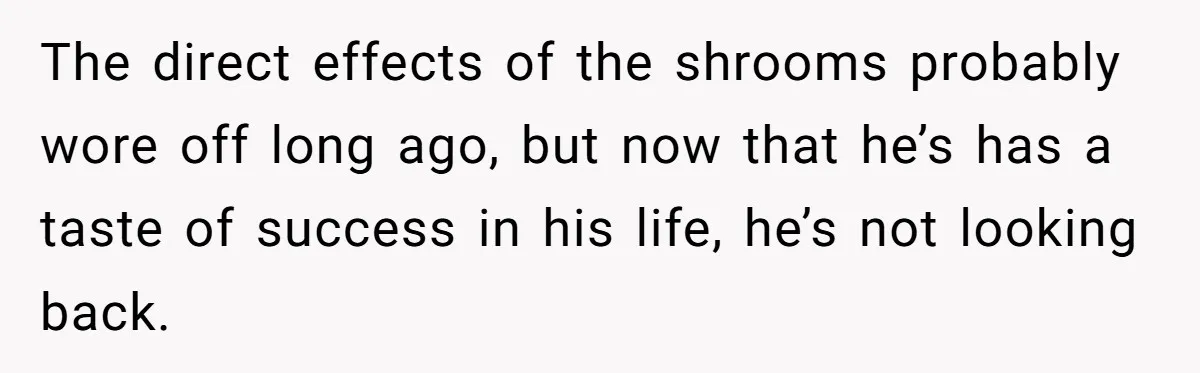The direct effects of the shrooms probably wore off long ago, but now that he’s has a taste of success in his life, he’s not looking back.