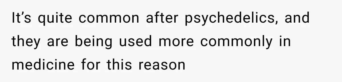 It’s quite common after psychedelics, and they are being used more commonly in medicine for this reason