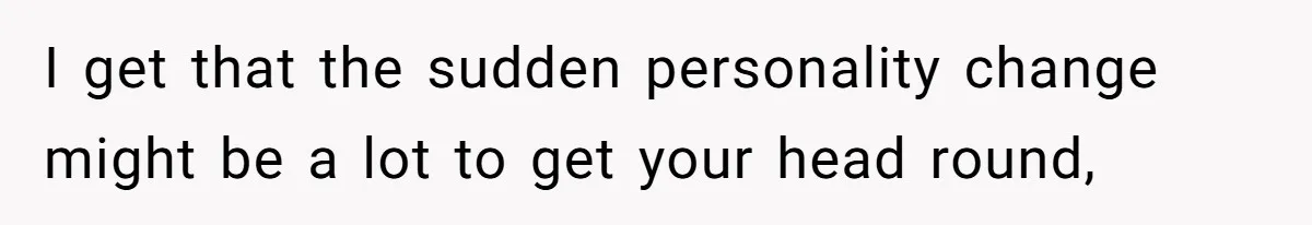 I get that the sudden personality change might be a lot to get your head round,