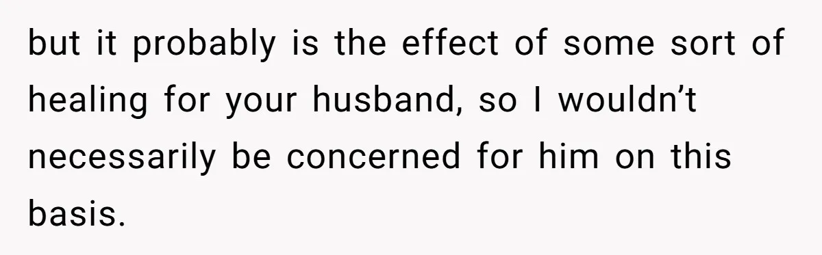 but it probably is the effect of some sort of healing for your husband, so I wouldn’t necessarily be concerned for him on this basis.